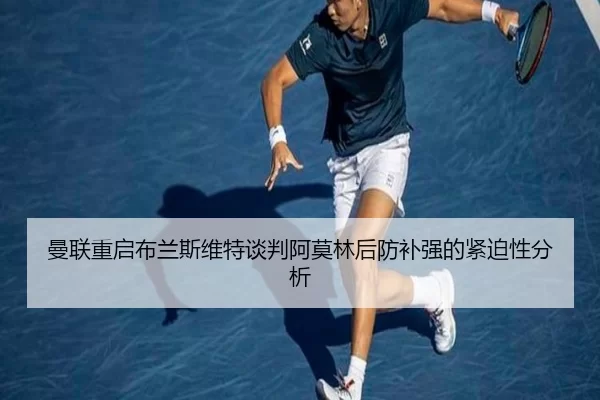 曼联重启布兰斯维特谈判阿莫林后防补强的紧迫性分析